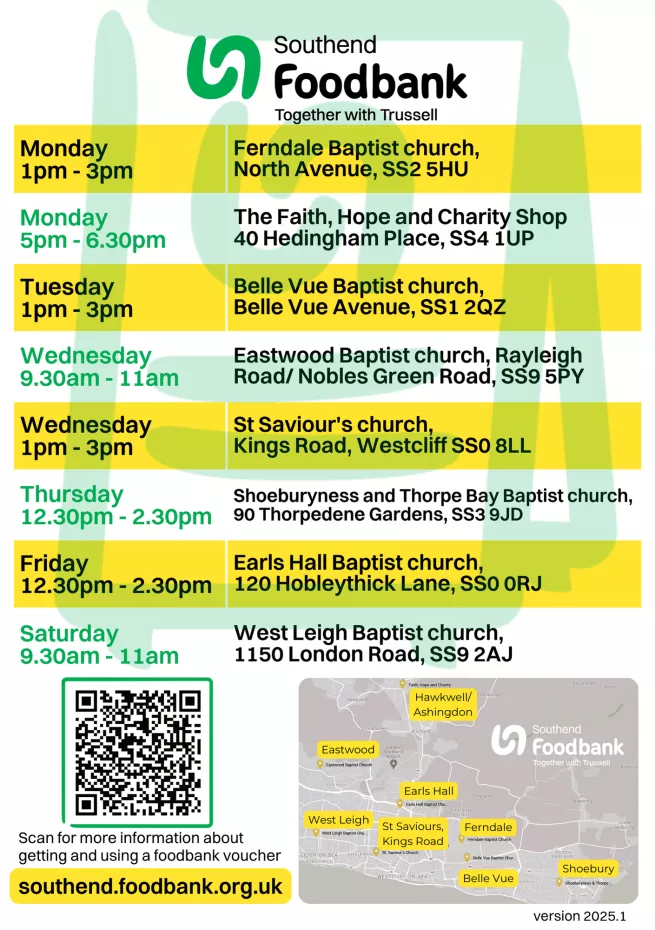Southend foodbank opening times and map. Monday 1pm - 3pm Ferndale Baptist Church, North Avenue, SS2 5HU. Monday 5pm - 6.30pm Hawkwell Faith, Hope and Charity Shop, 40 Hedingham Place, SS4 1UP. Tuesday 1pm - 3pm Belle Vue Baptist Church, Belle Vue Avenue, SS1 2QZ. Wednesday 9.30am - 11am Eastwood Baptist Church, Rayleigh Road, SS9 5PY. Thursday 12.30pm - 2.30pm Shoeburyness and Thorpe Bay Baptist Church, 90 Thorpedene Gardens, SS3 9JD. Friday 12.30pm - 2.30pm Earls Hall Baptist Church, 120 Hobleythick Lan